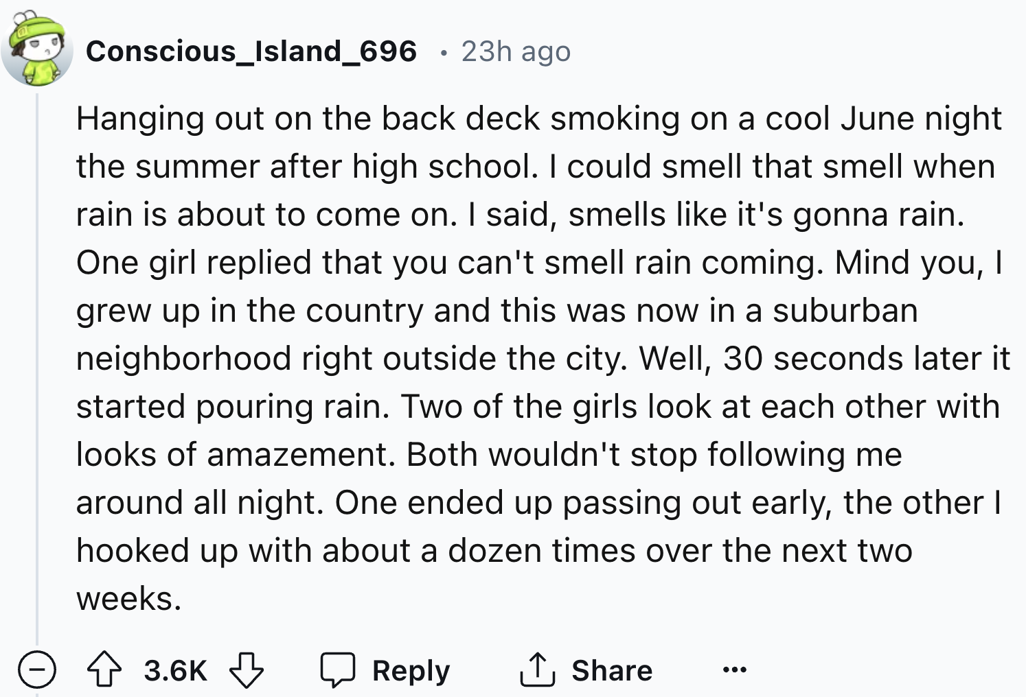 number - Conscious_Island_696 23h ago Hanging out on the back deck smoking on a cool June night the summer after high school. I could smell that smell when rain is about to come on. I said, smells it's gonna rain. One girl replied that you can't smell rai